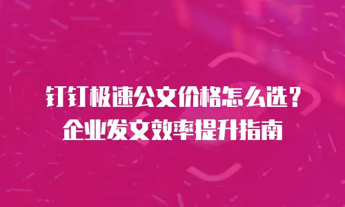 钉钉极速公文价格怎么选？企业发文效率提升指南