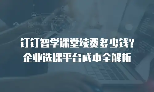 钉钉智学课堂续费多少钱？企业选课平台成本全解析