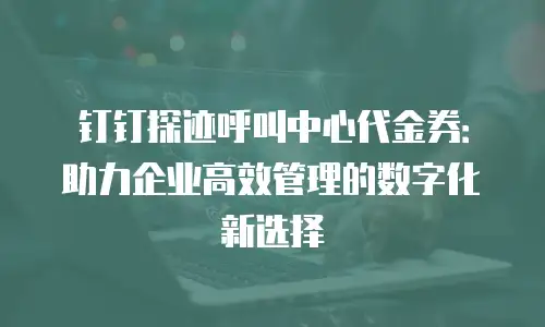 钉钉探迹呼叫中心代金券：助力企业高效管理的数字化新选择