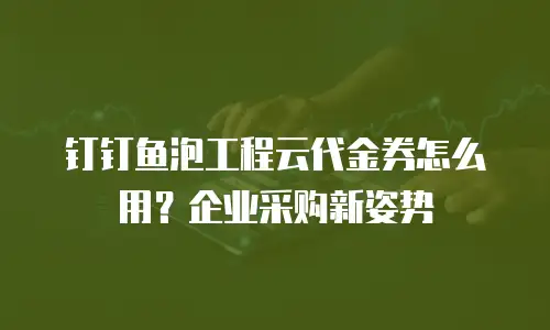钉钉鱼泡工程云代金券怎么用？企业采购新姿势