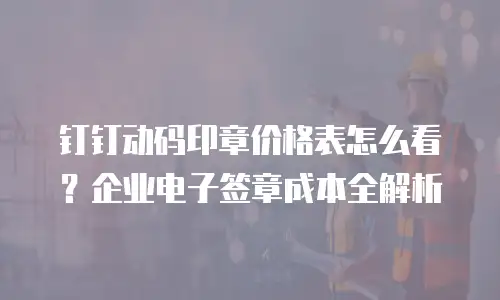 钉钉动码印章价格表怎么看？企业电子签章成本全解析