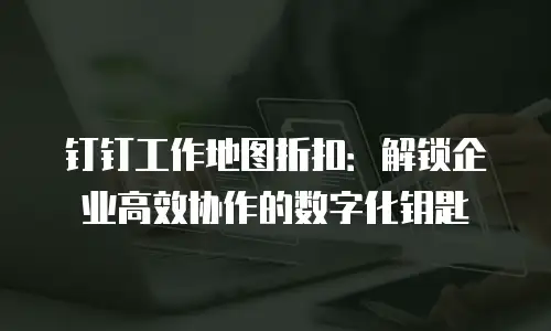 钉钉工作地图折扣：解锁企业高效协作的数字化钥匙