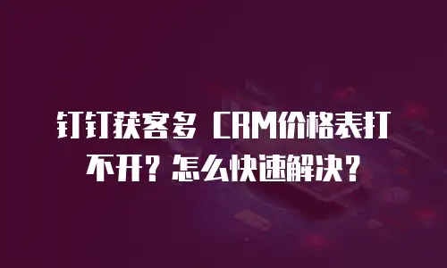 钉钉获客多 CRM价格表打不开？怎么快速解决？