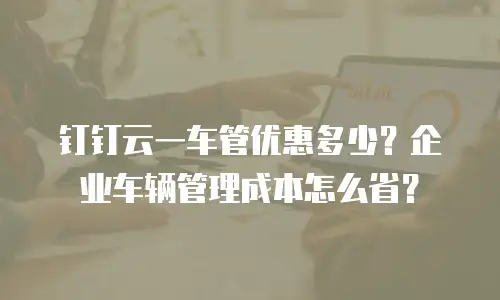 钉钉云一车管优惠多少？企业车辆管理成本怎么省？