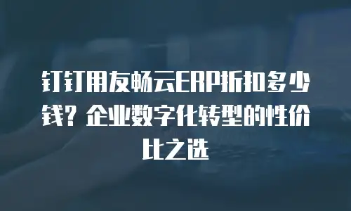 钉钉用友畅云ERP折扣多少钱？企业数字化转型的性价比之选