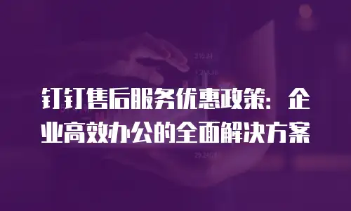 钉钉售后服务优惠政策：企业高效办公的全面解决方案