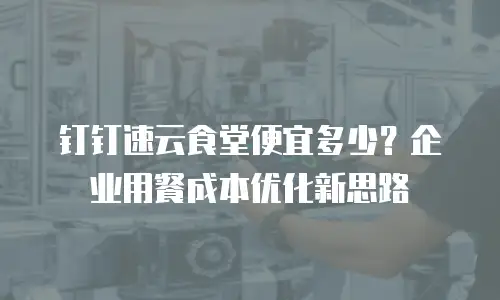 钉钉速云食堂便宜多少？企业用餐成本优化新思路