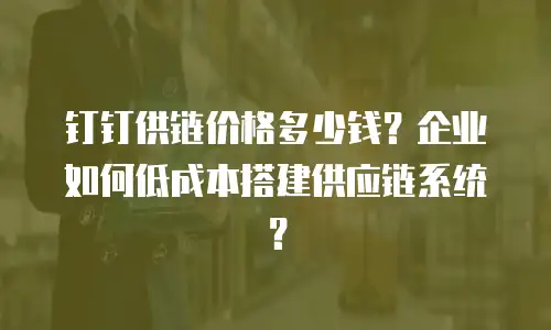 钉钉供链价格多少钱？企业如何低成本搭建供应链系统？