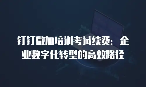 钉钉微加培训考试续费：企业数字化转型的高效路径