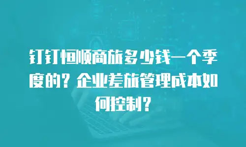 钉钉恒顺商旅多少钱一个季度的？企业差旅管理成本如何控制？