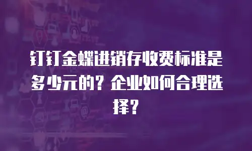 钉钉金蝶进销存收费标准是多少元的？企业如何合理选择？