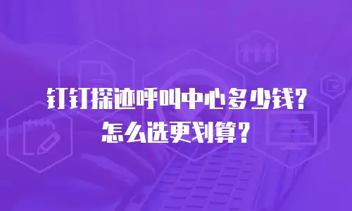 钉钉探迹呼叫中心多少钱？怎么选更划算？