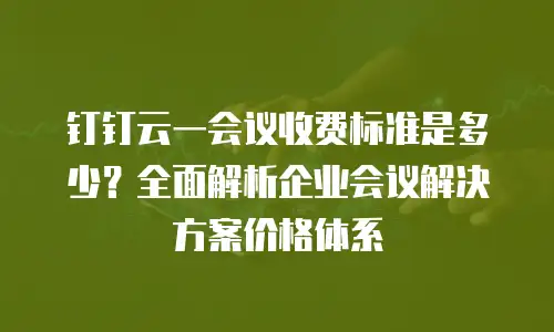钉钉云一会议收费标准是多少？全面解析企业会议解决方案价格体系