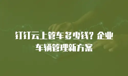 钉钉云上管车多少钱？企业车辆管理新方案