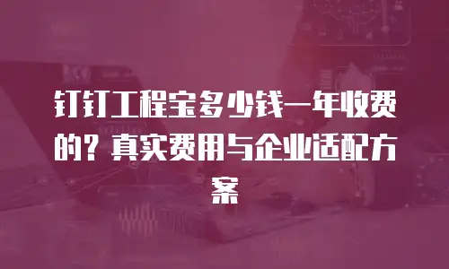 钉钉工程宝多少钱一年收费的？真实费用与企业适配方案