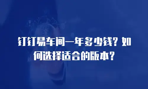钉钉易车间一年多少钱？如何选择适合的版本？