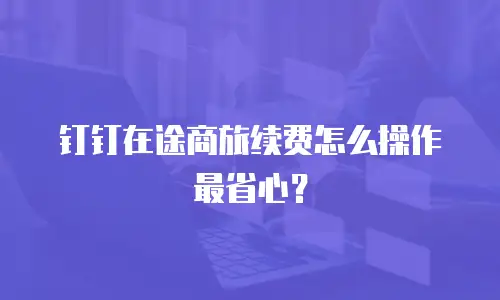 钉钉在途商旅续费怎么操作最省心？
