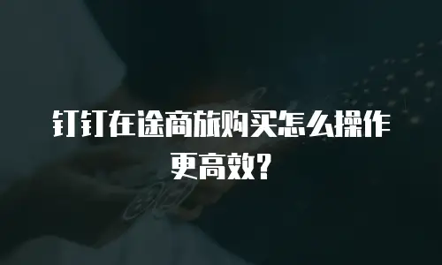 钉钉在途商旅购买怎么操作更高效？