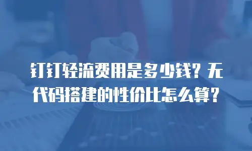钉钉轻流费用是多少钱？无代码搭建的性价比怎么算？