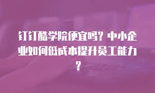 钉钉酷学院便宜吗？中小企业如何低成本提升员工能力？