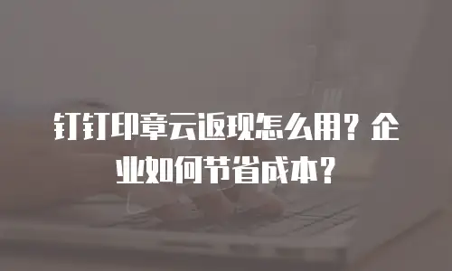 钉钉印章云返现怎么用？企业如何节省成本？
