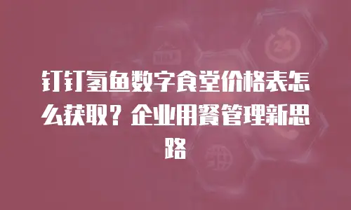 钉钉氢鱼数字食堂价格表怎么获取？企业用餐管理新思路