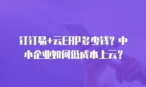 钉钉易+云ERP多少钱？中小企业如何低成本上云？