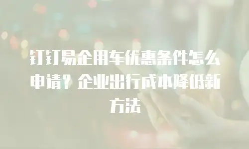 钉钉易企用车优惠条件怎么申请？企业出行成本降低新方法