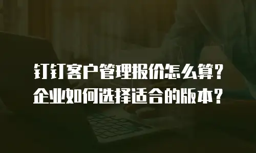 钉钉客户管理报价怎么算？企业如何选择适合的版本？