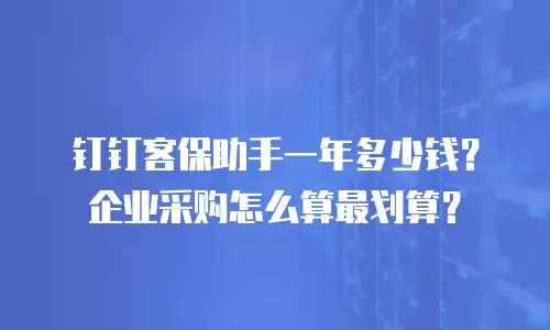 钉钉客保助手一年多少钱？企业采购怎么算最划算？