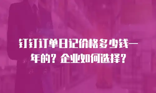 钉钉订单日记价格多少钱一年的？企业如何选择？