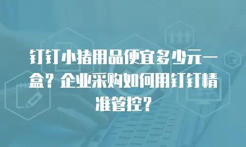 钉钉小猪用品便宜多少元一盒？企业采购如何用钉钉精准管控？