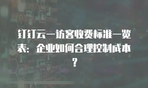 钉钉云一访客收费标准一览表：企业如何合理控制成本？