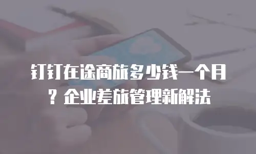钉钉在途商旅多少钱一个月？企业差旅管理新解法