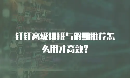钉钉高级排班与假期推荐怎么用才高效？