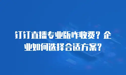 钉钉直播专业版咋收费？企业如何选择合适方案？