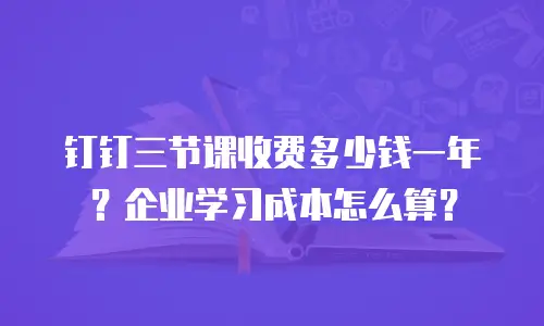 钉钉三节课收费多少钱一年？企业学习成本怎么算？