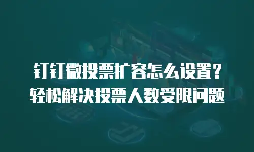 钉钉微投票扩容怎么设置？轻松解决投票人数受限问题