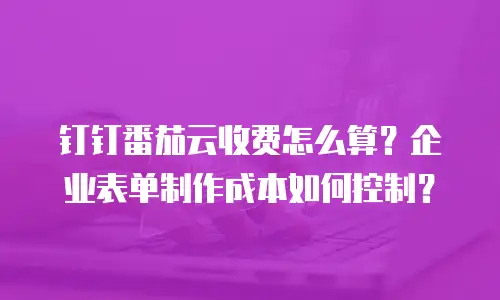 钉钉番茄云收费怎么算？企业表单制作成本如何控制？