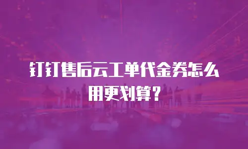 钉钉售后云工单代金券怎么用更划算？