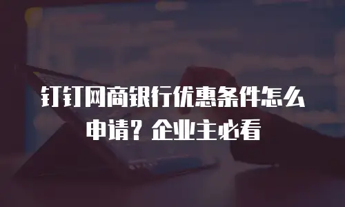 钉钉网商银行优惠条件怎么申请？企业主必看