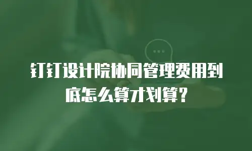 钉钉设计院协同管理费用到底怎么算才划算？