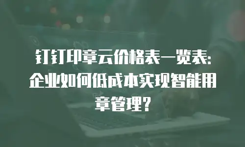 钉钉印章云价格表一览表：企业如何低成本实现智能用章管理？