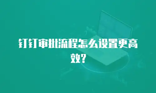 钉钉审批流程怎么设置更高效？