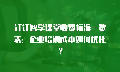 钉钉智学课堂收费标准一览表：企业培训成本如何优化？
