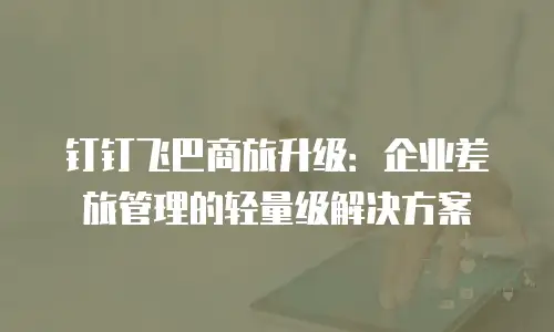 钉钉飞巴商旅升级：企业差旅管理的轻量级解决方案