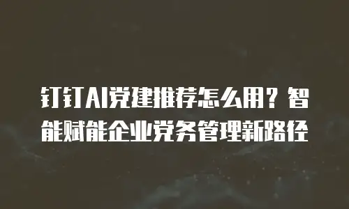 钉钉AI党建推荐怎么用？智能赋能企业党务管理新路径