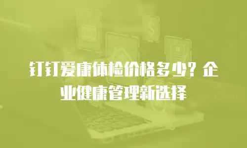 钉钉爱康体检价格多少？企业健康管理新选择