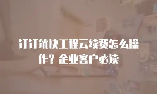 钉钉筑快工程云续费怎么操作？企业客户必读