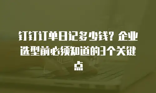 钉钉订单日记多少钱？企业选型前必须知道的3个关键点